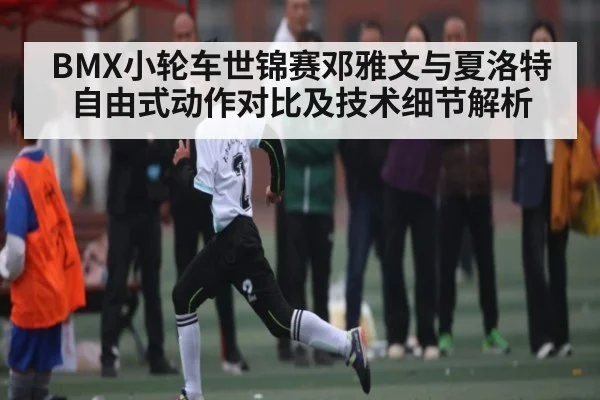 BMX小轮车世锦赛邓雅文与夏洛特自由式动作对比及技术细节解析