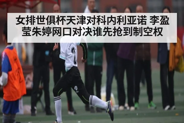 女排世俱杯天津对科内利亚诺 李盈莹朱婷网口对决谁先抢到制空权