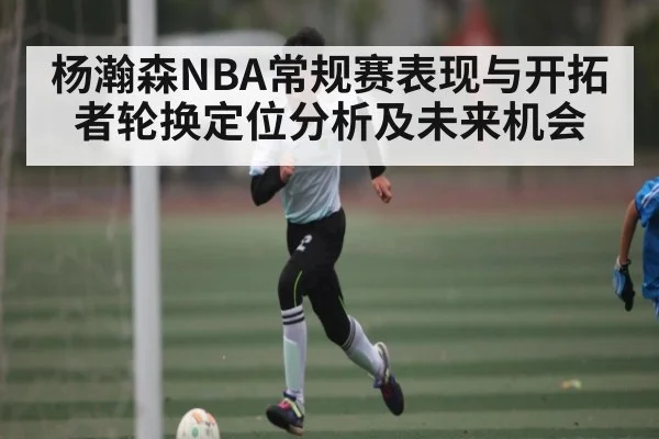 杨瀚森NBA常规赛表现与开拓者轮换定位分析及未来机会