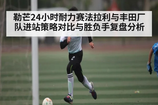 勒芒24小时耐力赛法拉利与丰田厂队进站策略对比与胜负手复盘分析